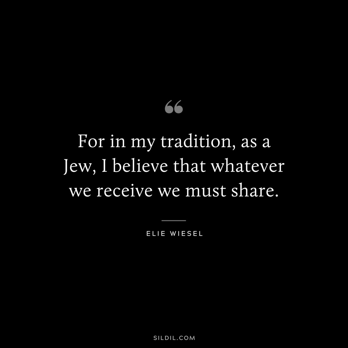 For in my tradition, as a Jew, I believe that whatever we receive we must share. ― Elie Wiesel