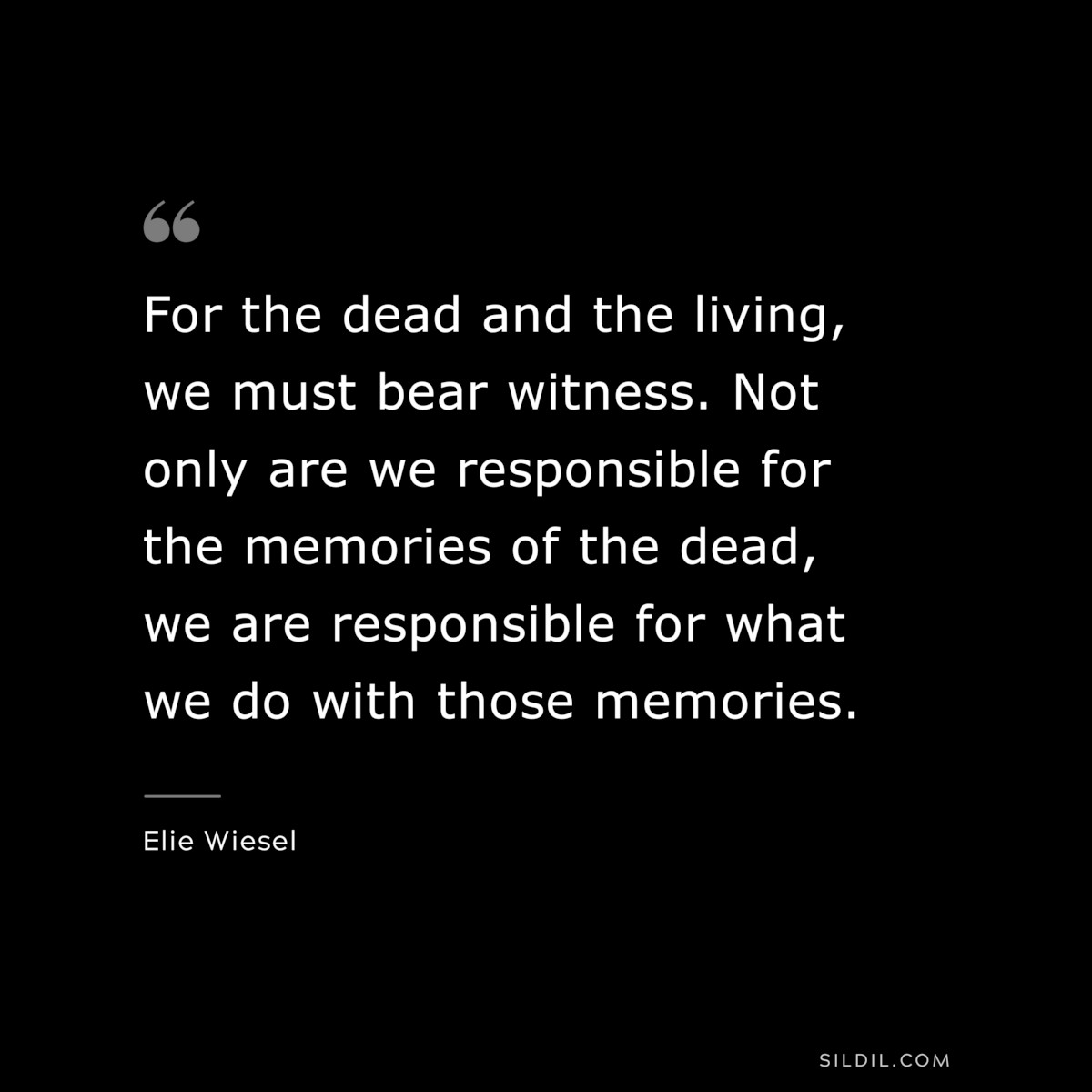 For the dead and the living, we must bear witness. Not only are we responsible for the memories of the dead, we are responsible for what we do with those memories. ― Elie Wiesel