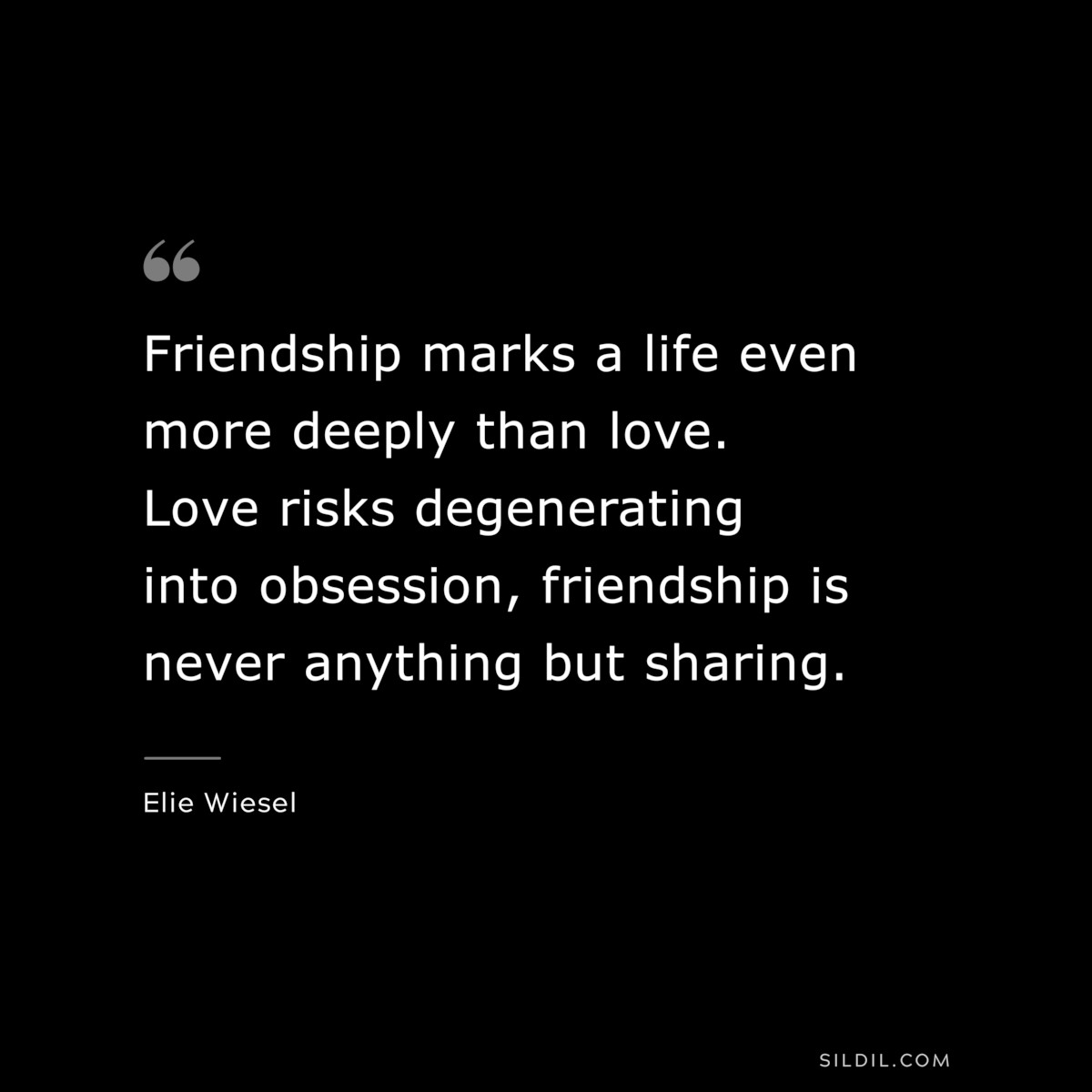 Friendship marks a life even more deeply than love. Love risks degenerating into obsession, friendship is never anything but sharing. ― Elie Wiesel