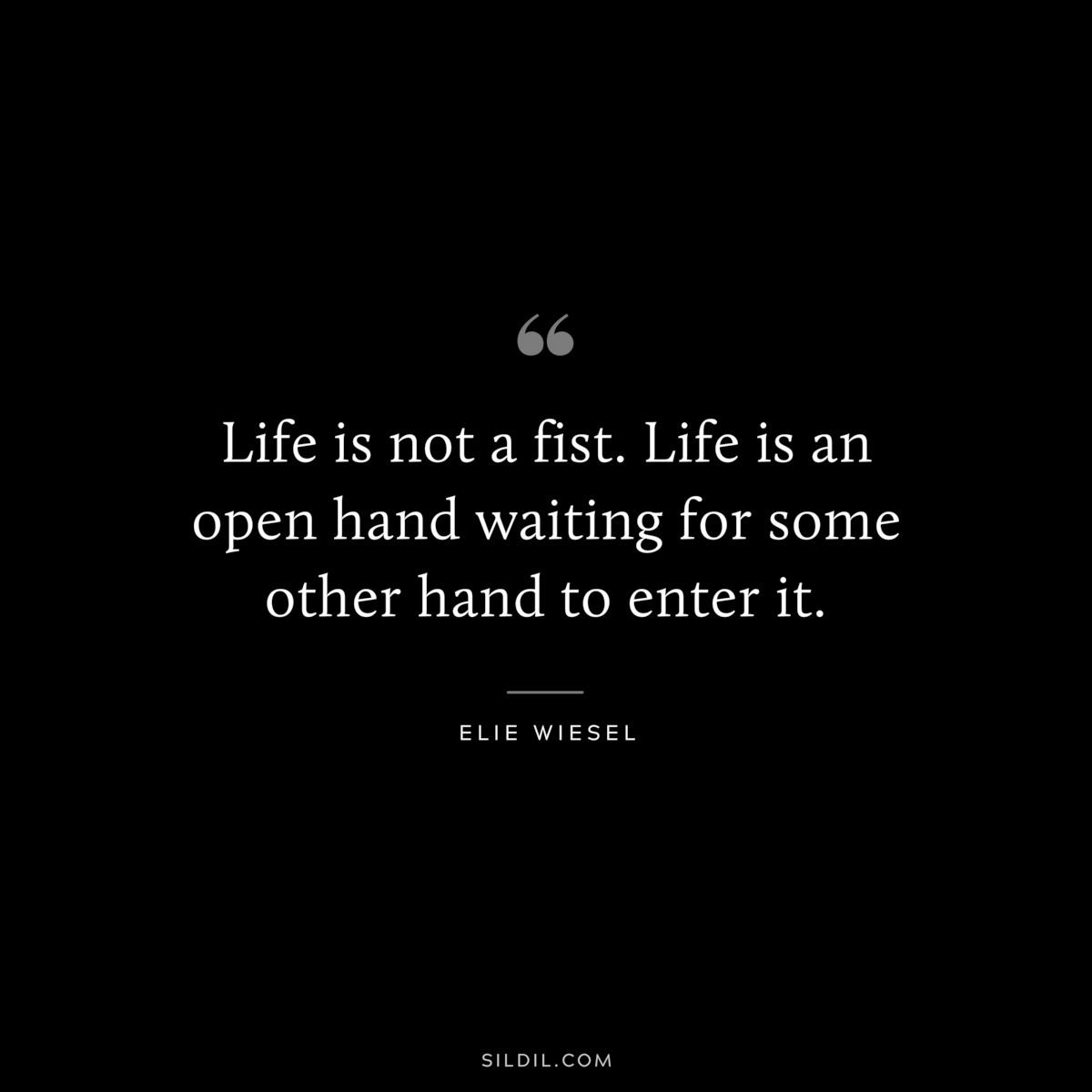 Life is not a fist. Life is an open hand waiting for some other hand to enter it. ― Elie Wiesel
