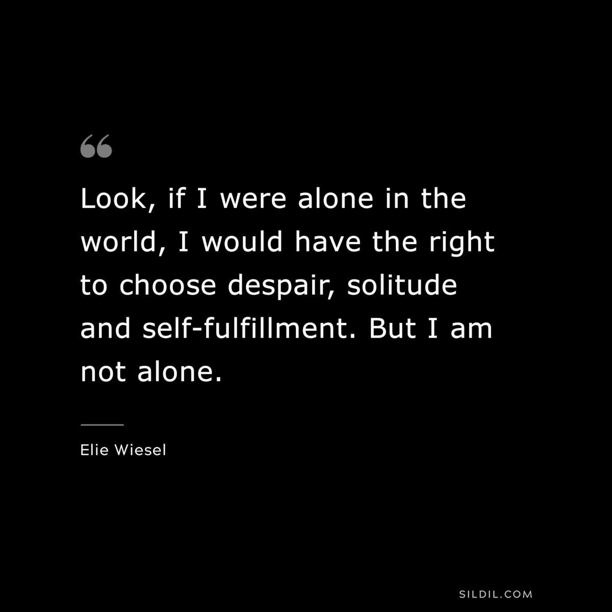 Look, if I were alone in the world, I would have the right to choose despair, solitude and self-fulfillment. But I am not alone. ― Elie Wiesel