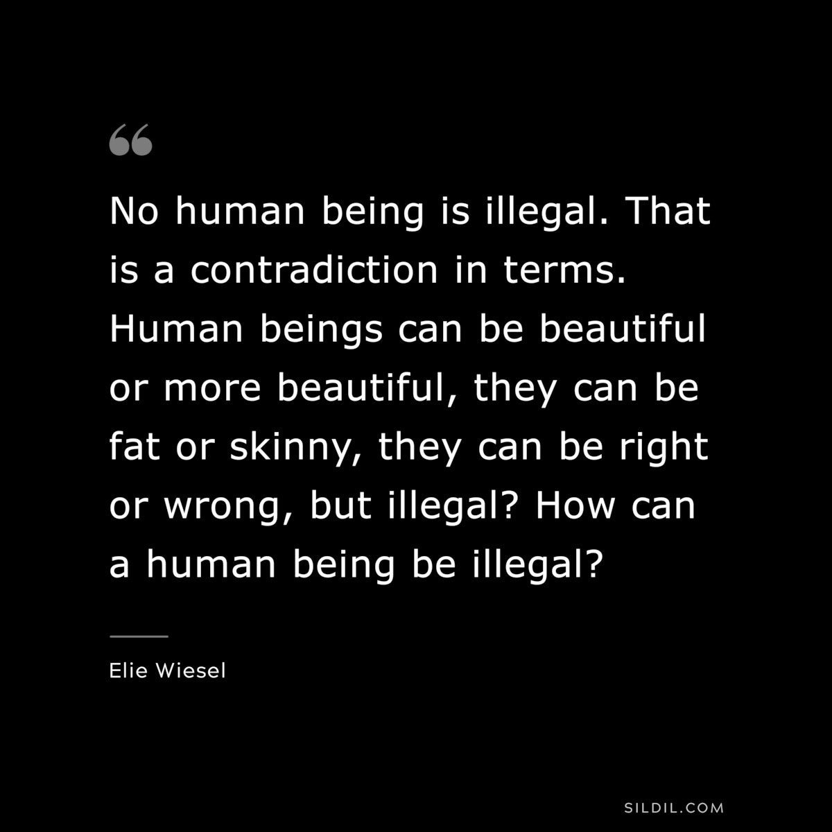 No human being is illegal. That is a contradiction in terms. Human beings can be beautiful or more beautiful, they can be fat or skinny, they can be right or wrong, but illegal? How can a human being be illegal? ― Elie Wiesel