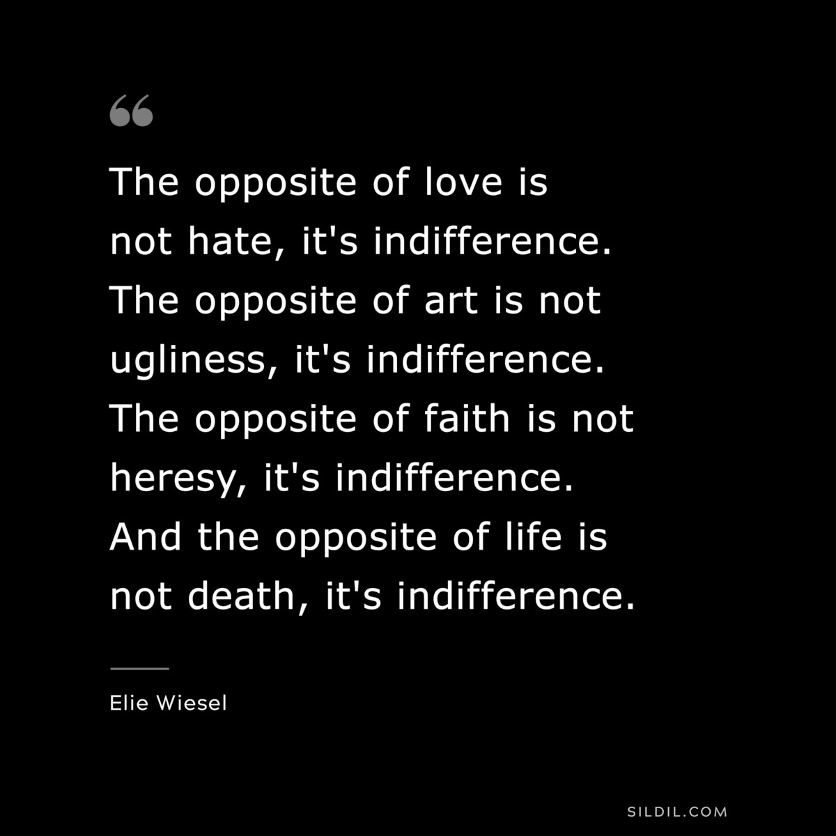 The opposite of love is not hate, it's indifference. The opposite of art is not ugliness, it's indifference. The opposite of faith is not heresy, it's indifference. And the opposite of life is not death, it's indifference. ― Elie Wiesel