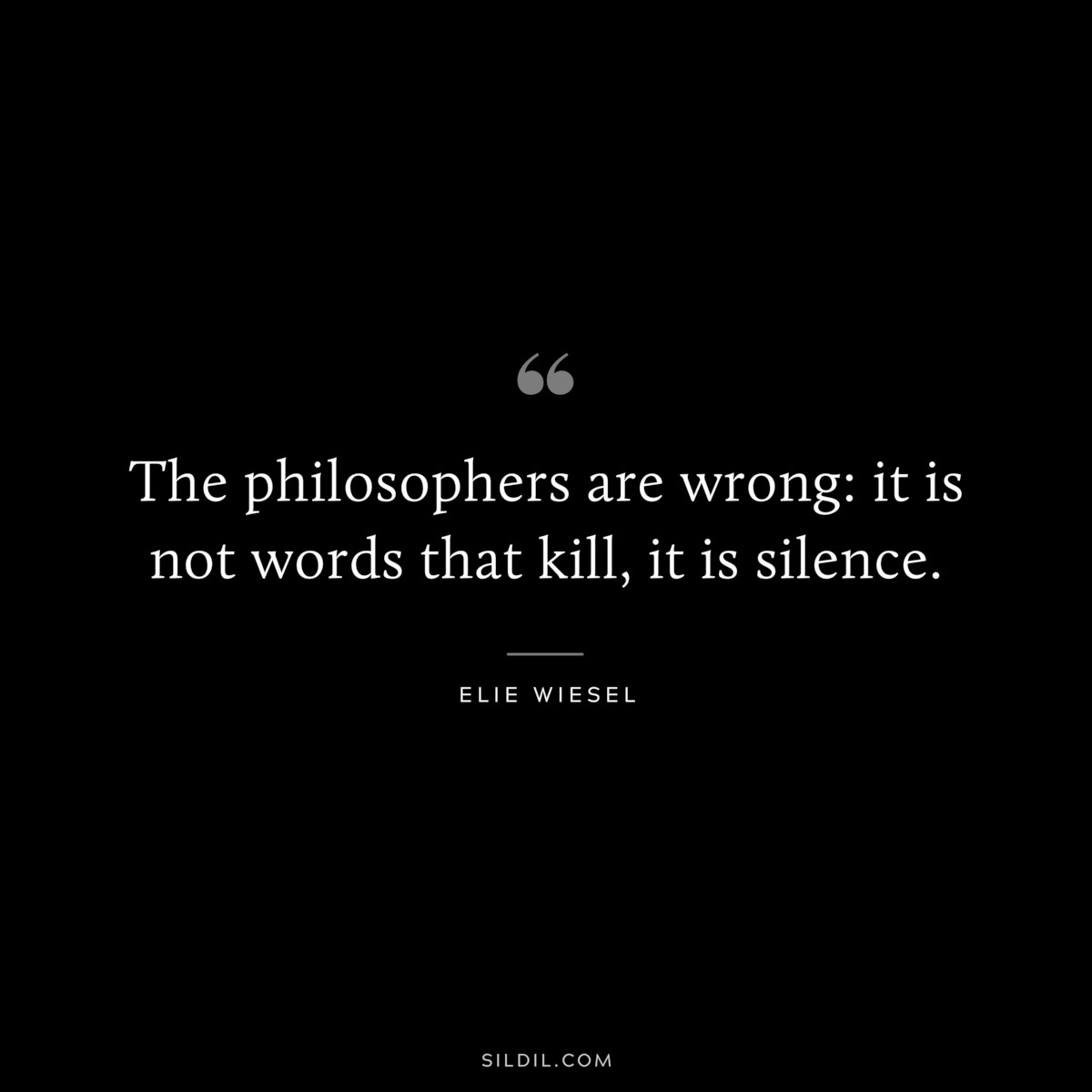 The philosophers are wrong: it is not words that kill, it is silence. ― Elie Wiesel