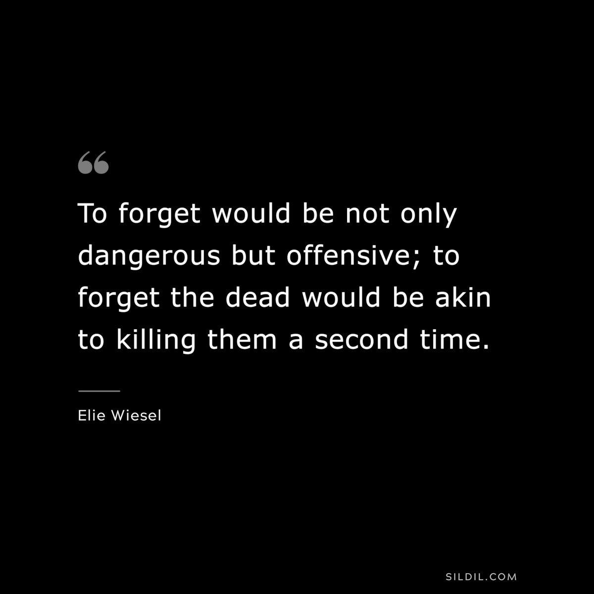 To forget would be not only dangerous but offensive; to forget the dead would be akin to killing them a second time. ― Elie Wiesel
