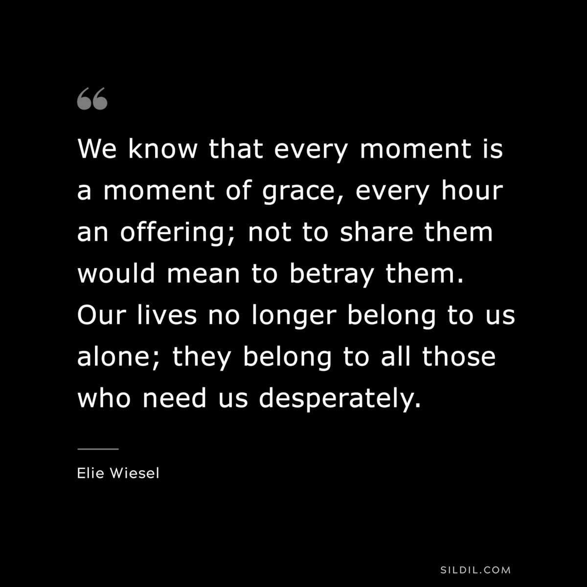 We know that every moment is a moment of grace, every hour an offering; not to share them would mean to betray them. Our lives no longer belong to us alone; they belong to all those who need us desperately. ― Elie Wiesel