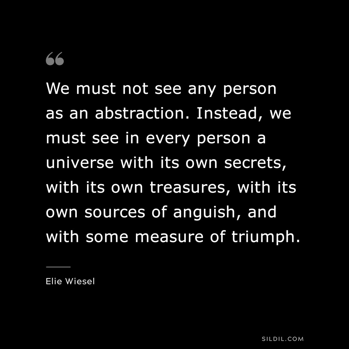 We must not see any person as an abstraction. Instead, we must see in every person a universe with its own secrets, with its own treasures, with its own sources of anguish, and with some measure of triumph. ― Elie Wiesel
