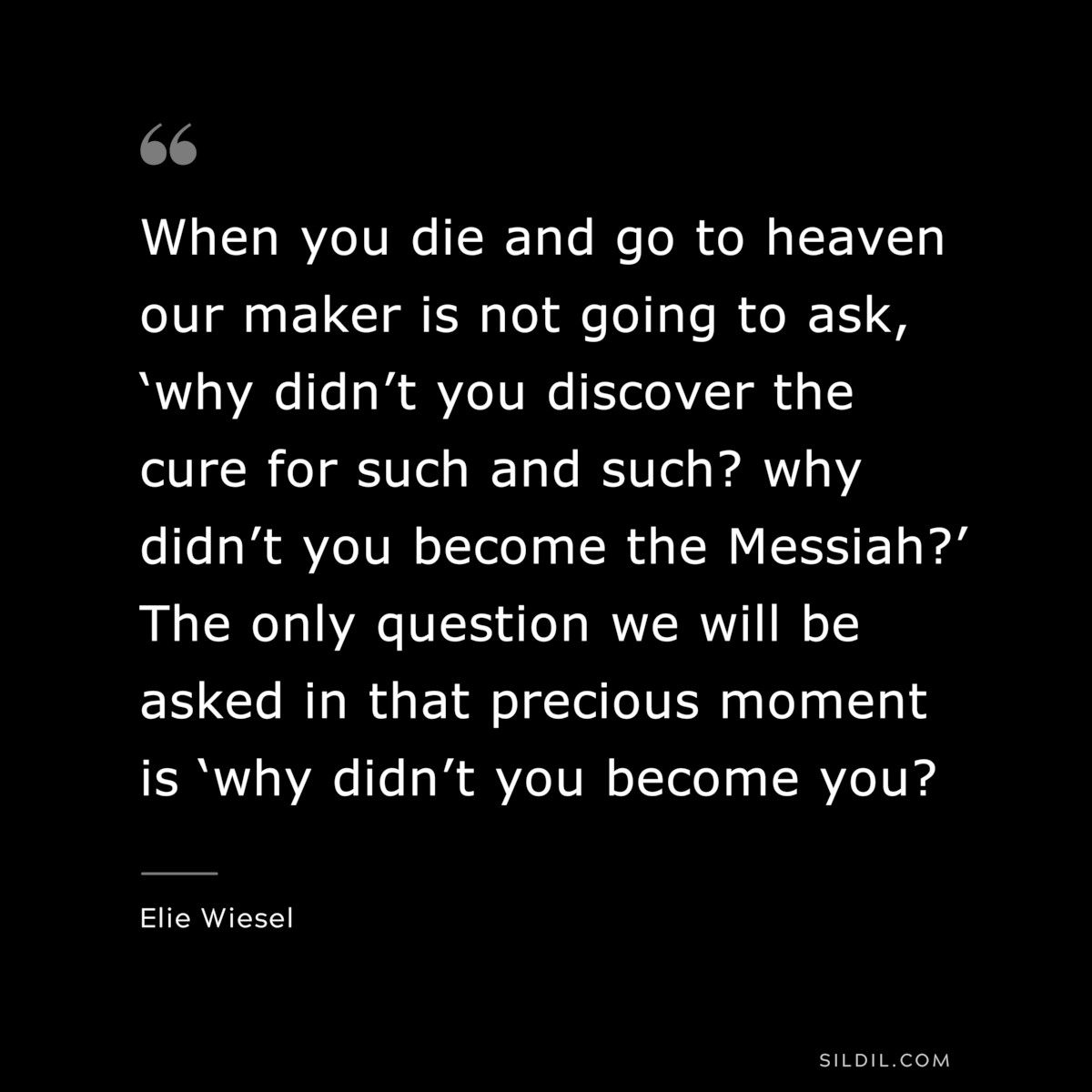 When you die and go to heaven our maker is not going to ask, ‘why didn’t you discover the cure for such and such? why didn’t you become the Messiah?’ The only question we will be asked in that precious moment is ‘why didn’t you become you? ― Elie Wiesel
