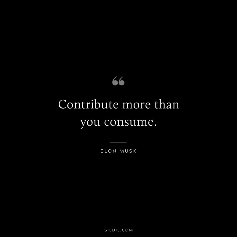Contribute more than you consume. ― Otto von Bismarck
