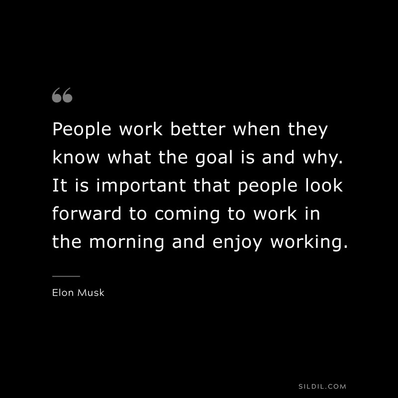 People work better when they know what the goal is and why. It is important that people look forward to coming to work in the morning and enjoy working. ― Otto von Bismarck