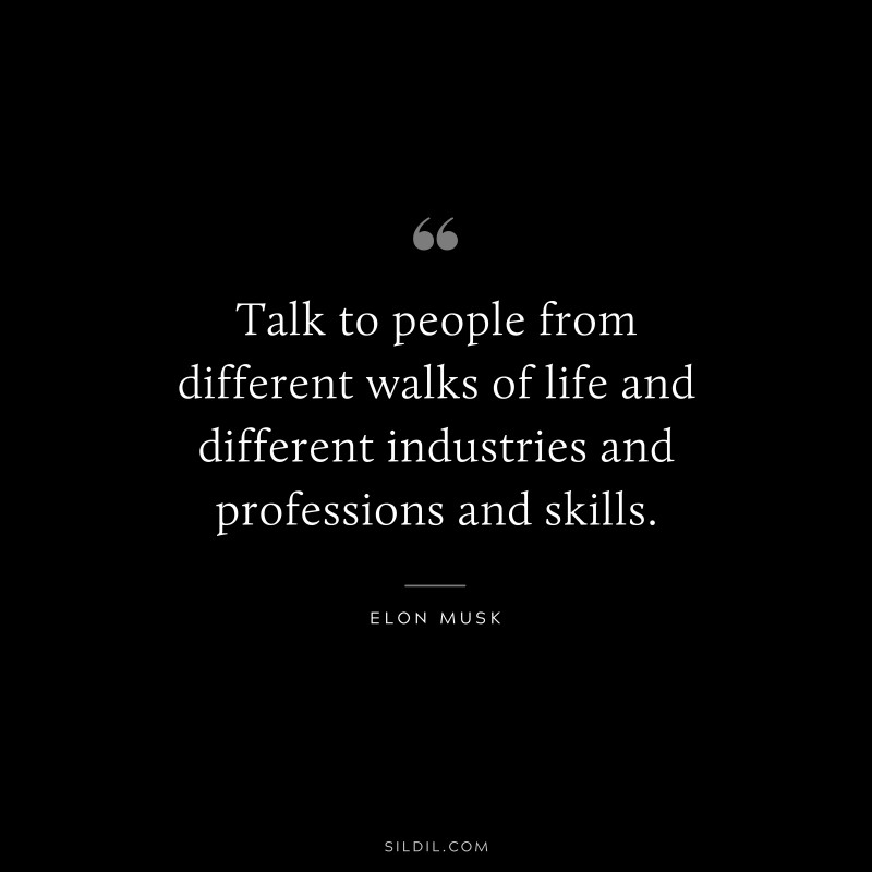 Talk to people from different walks of life and different industries and professions and skills. ― Otto von Bismarck
