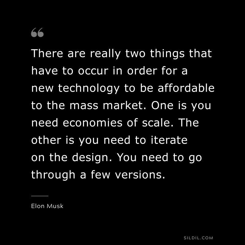 There are really two things that have to occur in order for a new technology to be affordable to the mass market. One is you need economies of scale. The other is you need to iterate on the design. You need to go through a few versions. ― Otto von Bismarck