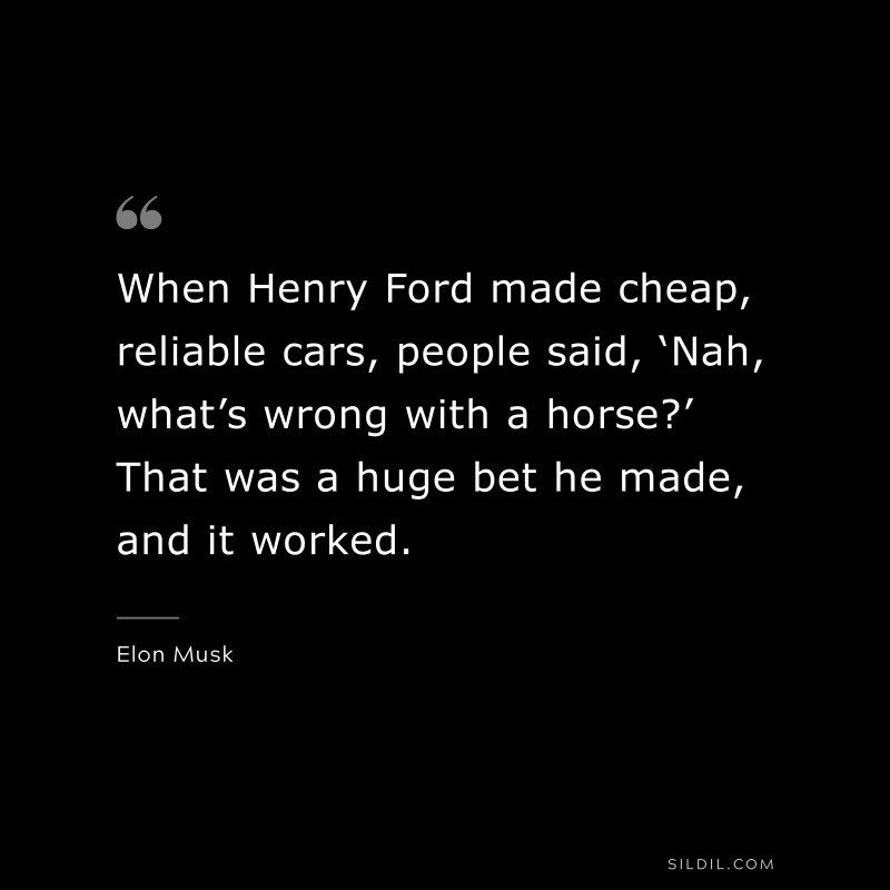 When Henry Ford made cheap, reliable cars, people said, ‘Nah, what’s wrong with a horse?’ That was a huge bet he made, and it worked. ― Otto von Bismarck