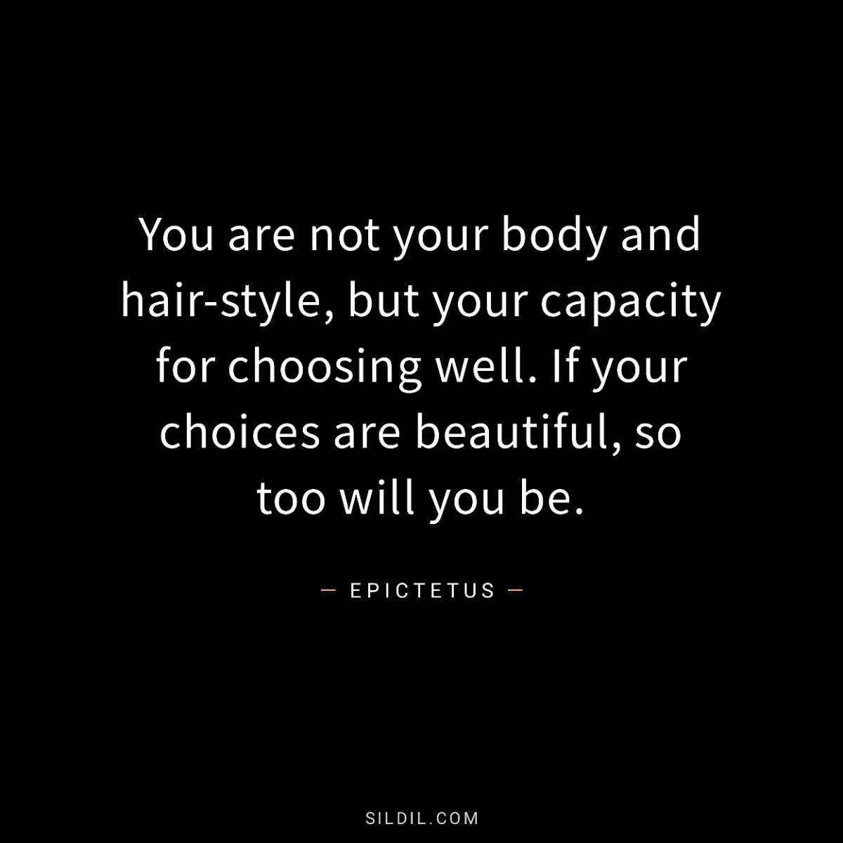 You are not your body and hair-style, but your capacity for choosing well. If your choices are beautiful, so too will you be.