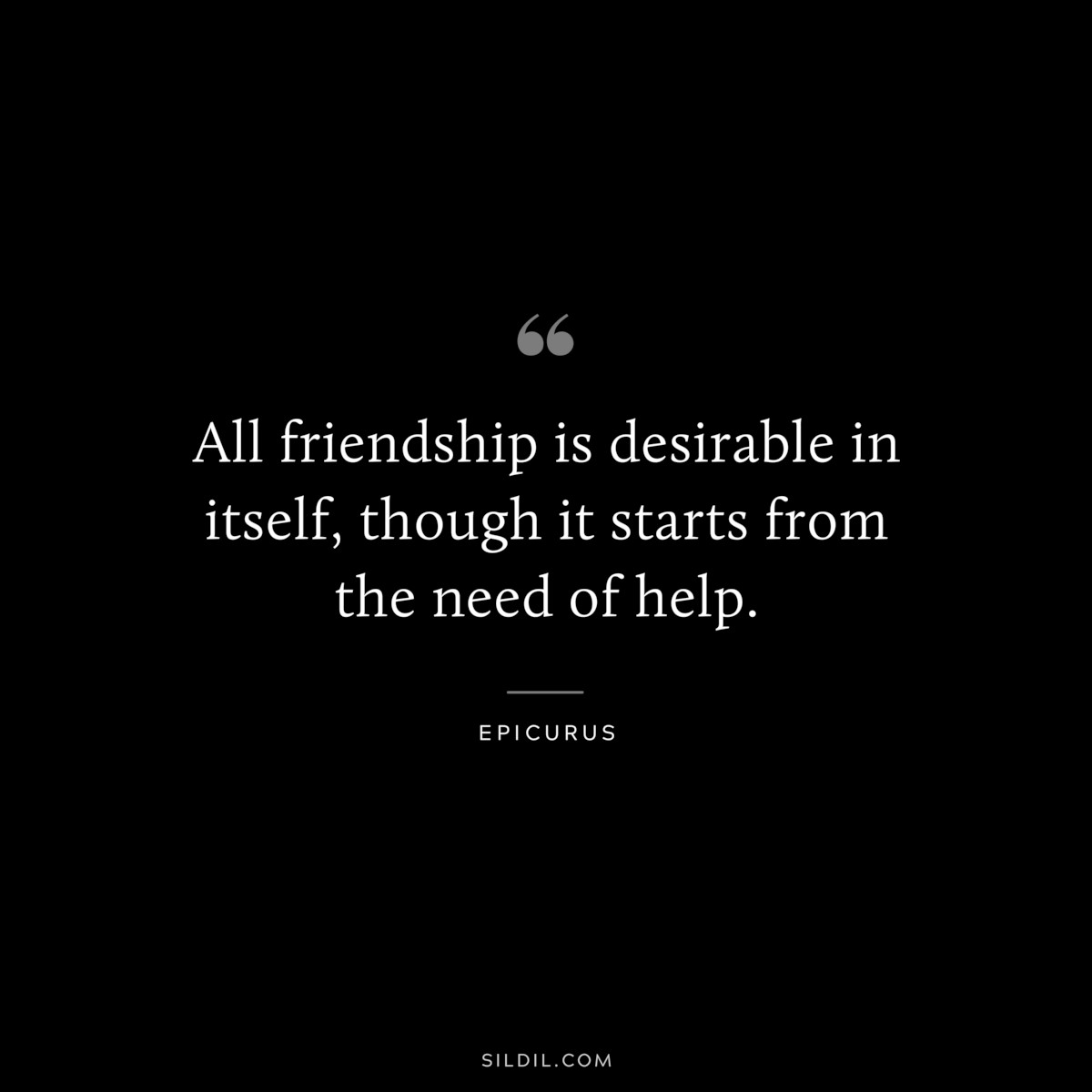 All friendship is desirable in itself, though it starts from the need of help. — Epicurus