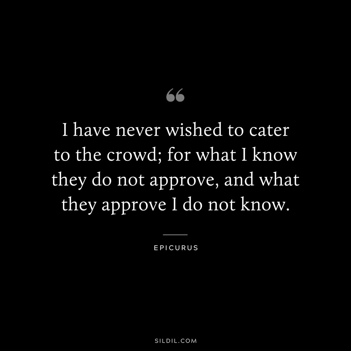 I have never wished to cater to the crowd; for what I know they do not approve, and what they approve I do not know. — Epicurus