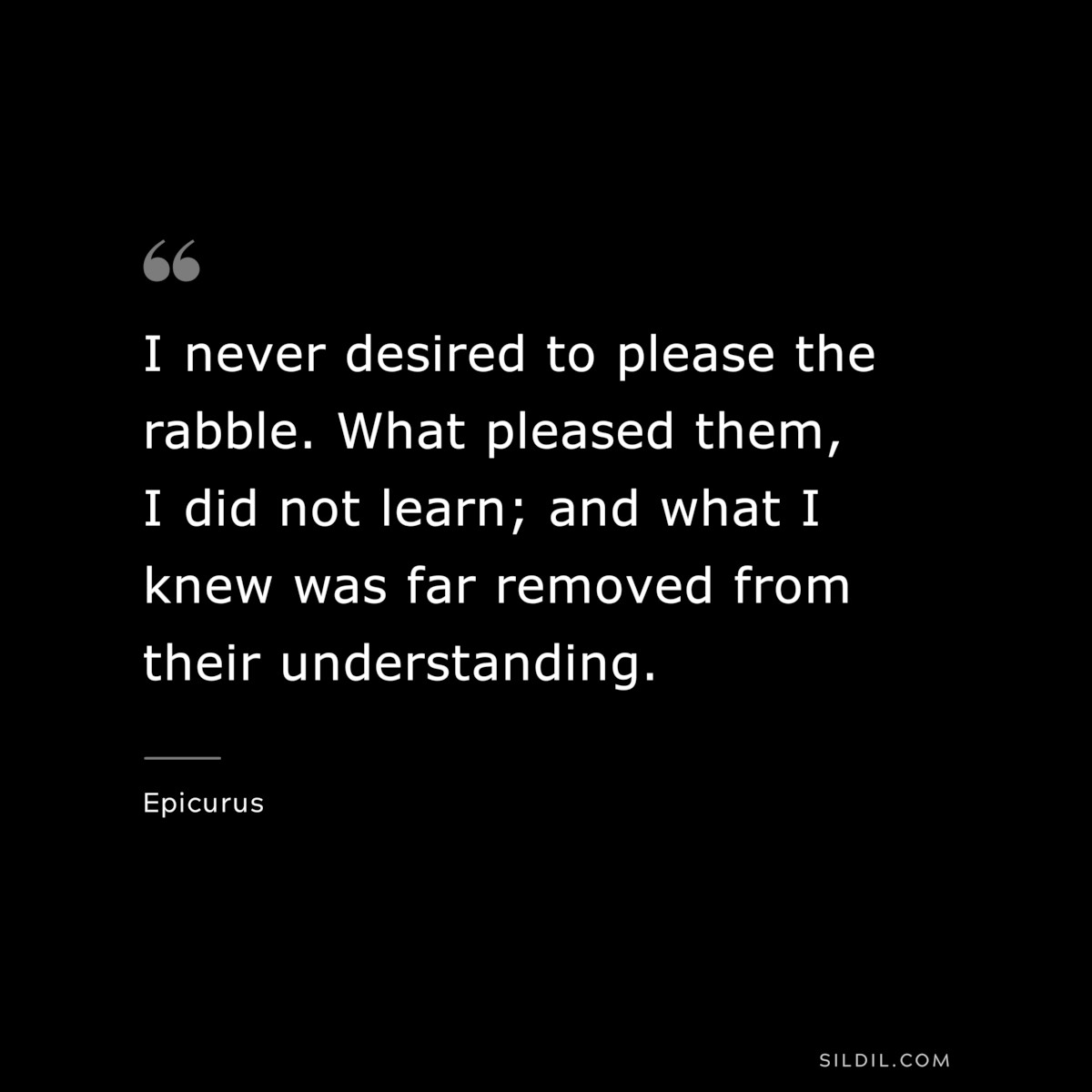 I never desired to please the rabble. What pleased them, I did not learn; and what I knew was far removed from their understanding. — Epicurus
