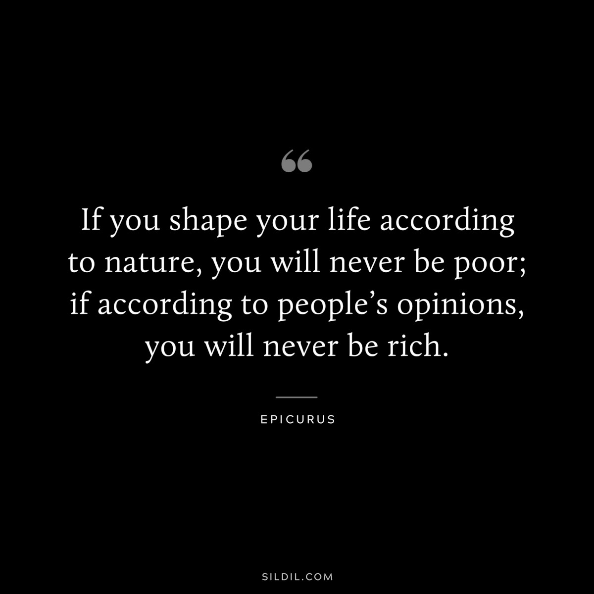 If you shape your life according to nature, you will never be poor; if according to people’s opinions, you will never be rich. — Epicurus