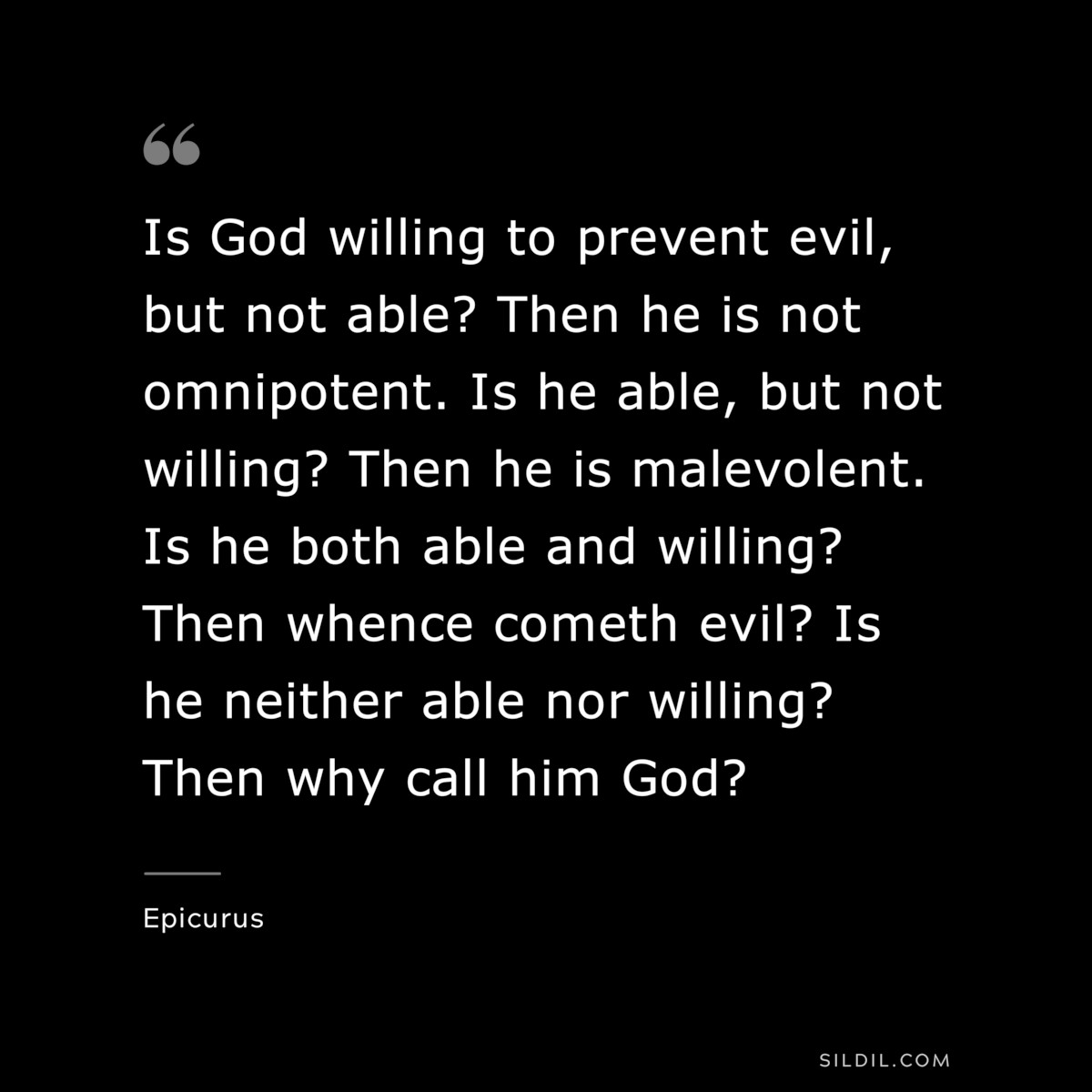 Is God willing to prevent evil, but not able? Then he is not omnipotent. Is he able, but not willing? Then he is malevolent. Is he both able and willing? Then whence cometh evil? Is he neither able nor willing? Then why call him God? — Epicurus