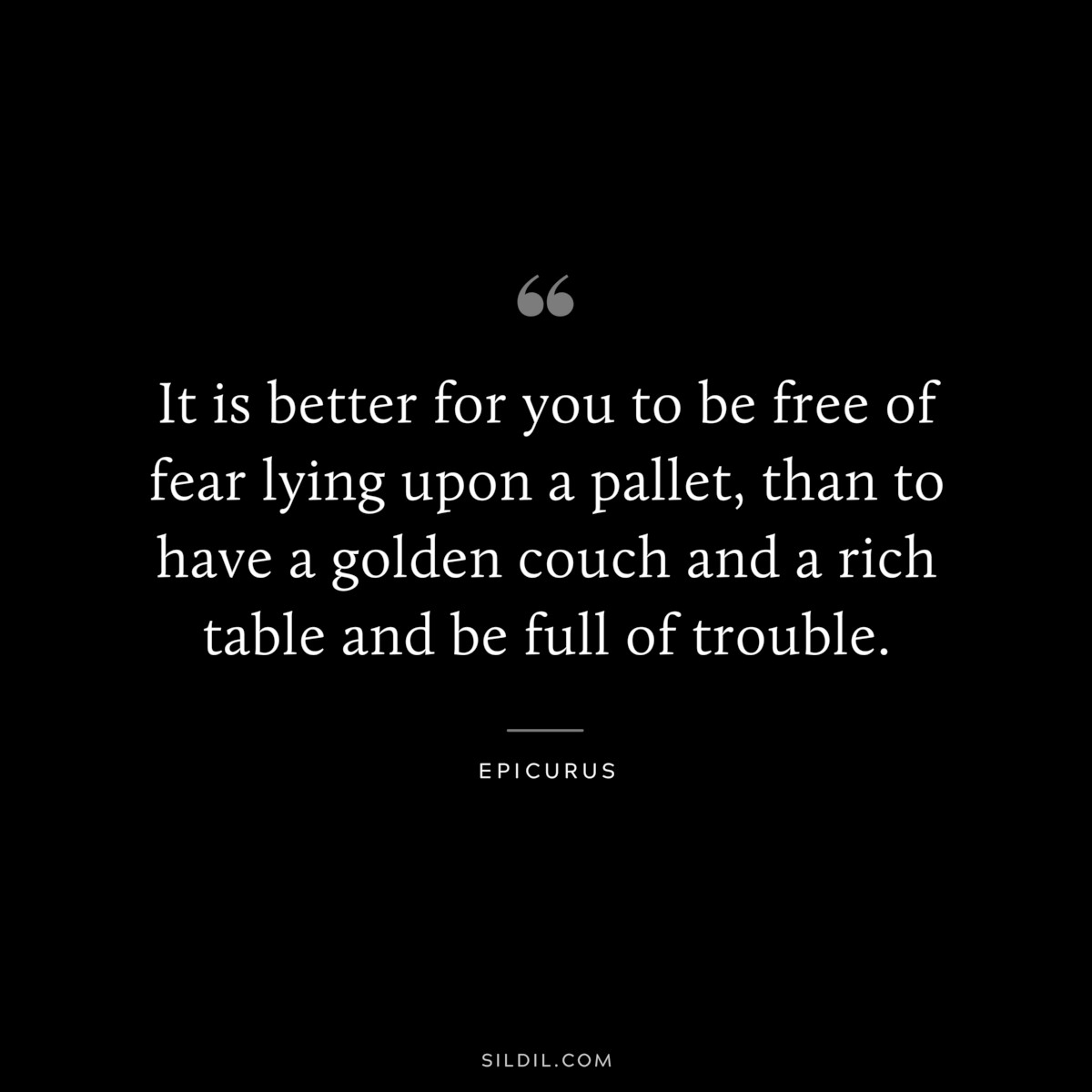 It is better for you to be free of fear lying upon a pallet, than to have a golden couch and a rich table and be full of trouble. — Epicurus