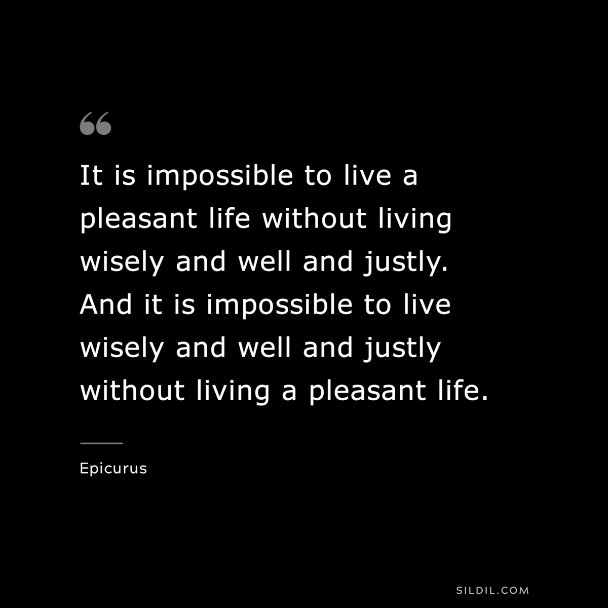 It is impossible to live a pleasant life without living wisely and well and justly. And it is impossible to live wisely and well and justly without living a pleasant life. — Epicurus
