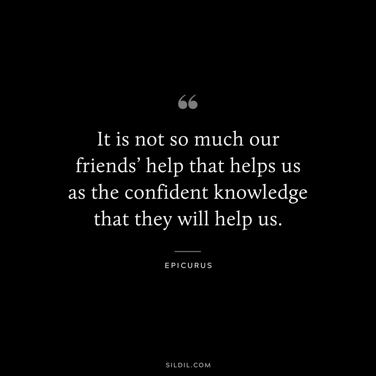 It is not so much our friends’ help that helps us as the confident knowledge that they will help us. — Epicurus