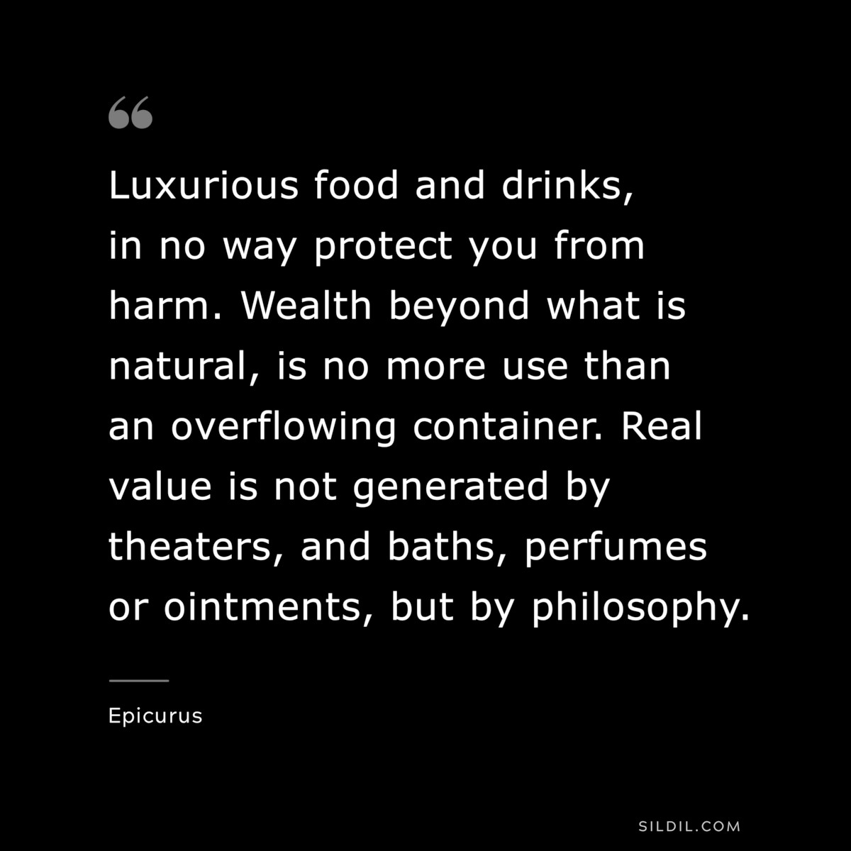 Luxurious food and drinks, in no way protect you from harm. Wealth beyond what is natural, is no more use than an overflowing container. Real value is not generated by theaters, and baths, perfumes or ointments, but by philosophy. — Epicurus