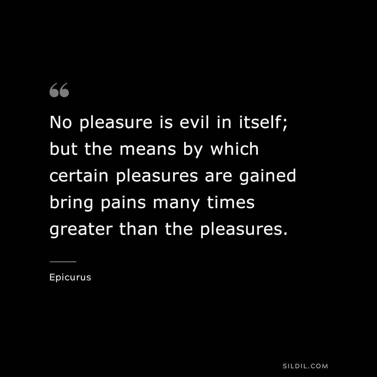 No pleasure is evil in itself; but the means by which certain pleasures are gained bring pains many times greater than the pleasures. — Epicurus