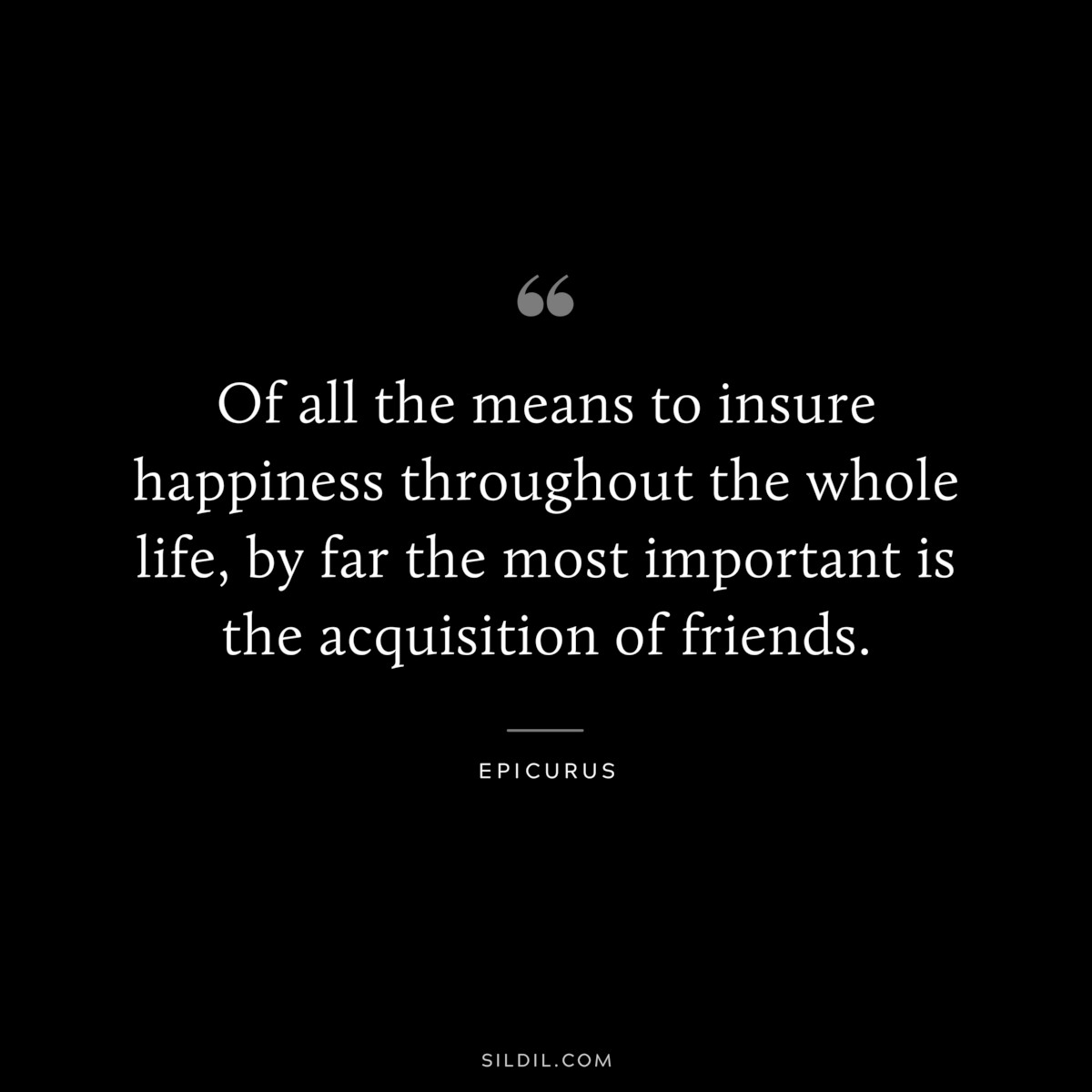 Of all the means to insure happiness throughout the whole life, by far the most important is the acquisition of friends. — Epicurus