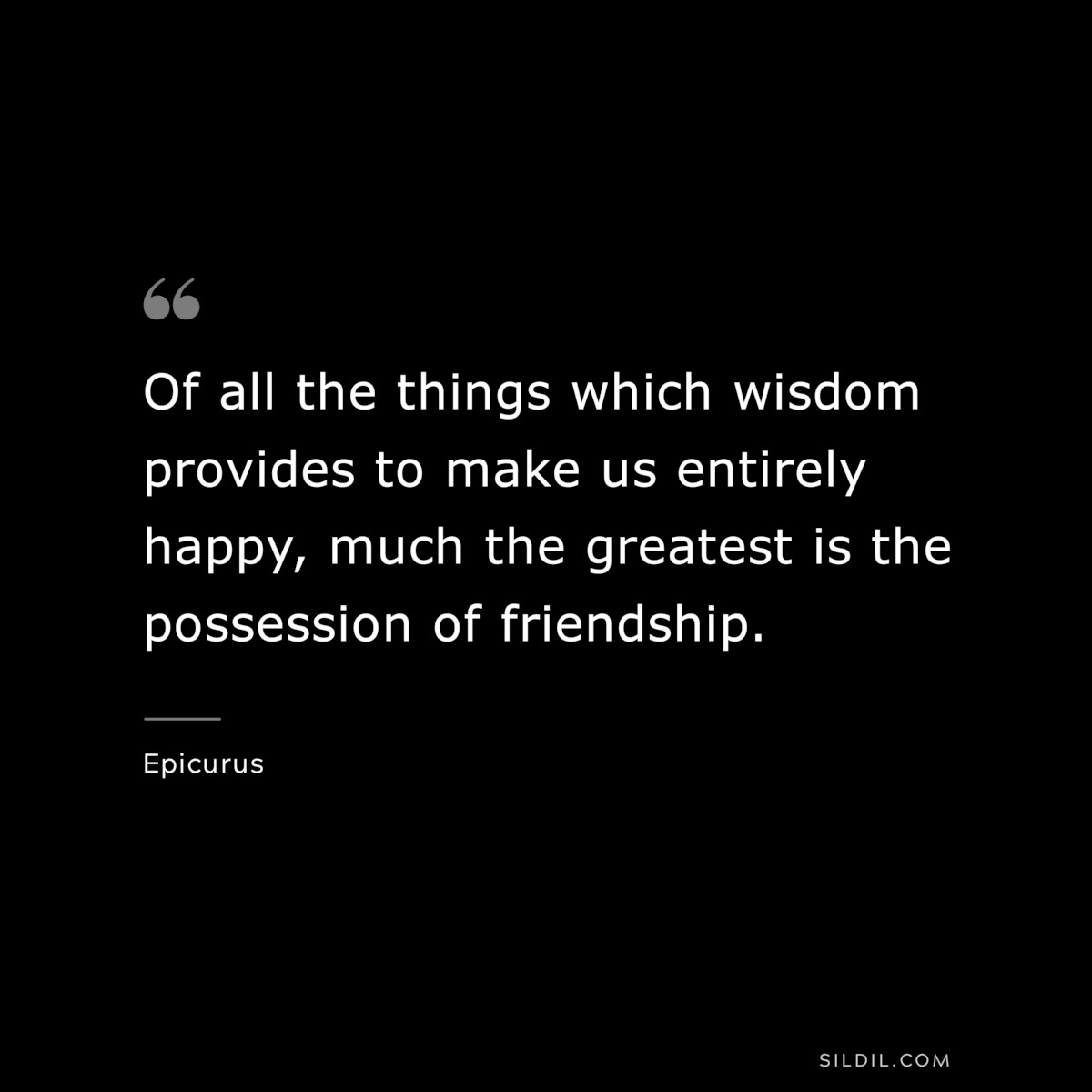 Of all the things which wisdom provides to make us entirely happy, much the greatest is the possession of friendship. — Epicurus