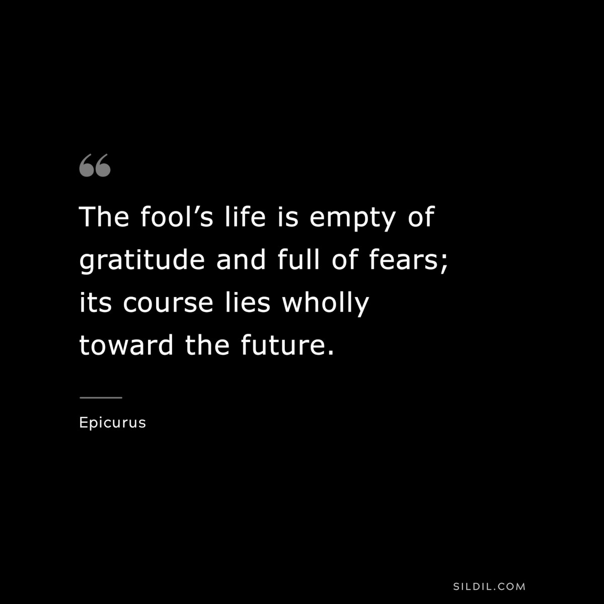 The fool’s life is empty of gratitude and full of fears; its course lies wholly toward the future. — Epicurus
