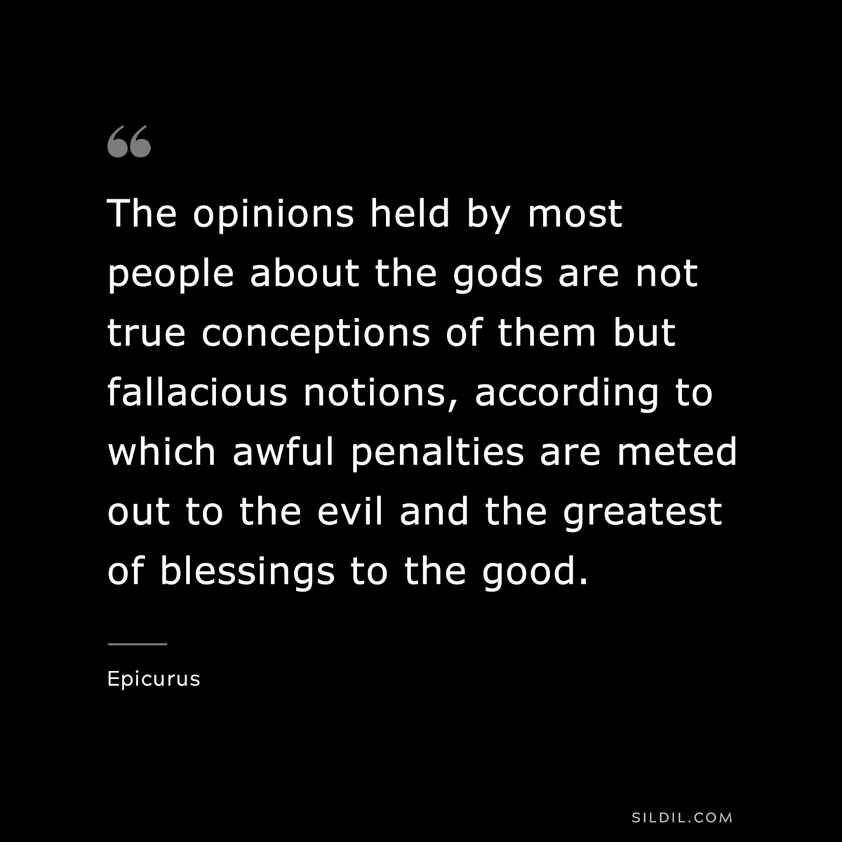 The opinions held by most people about the gods are not true conceptions of them but fallacious notions, according to which awful penalties are meted out to the evil and the greatest of blessings to the good. — Epicurus