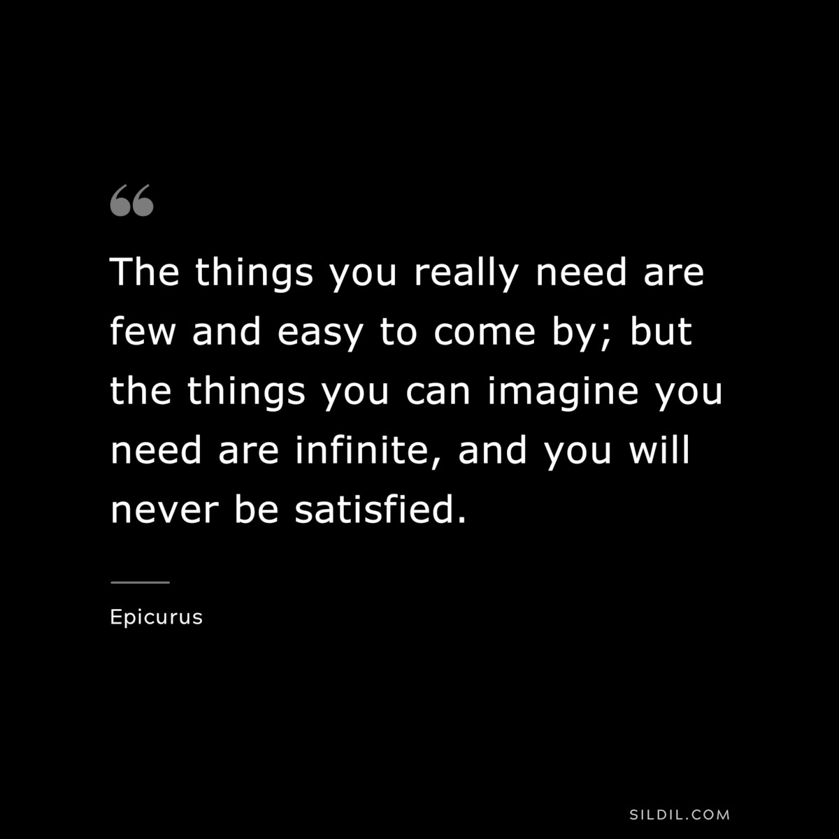 The things you really need are few and easy to come by; but the things you can imagine you need are infinite, and you will never be satisfied. — Epicurus