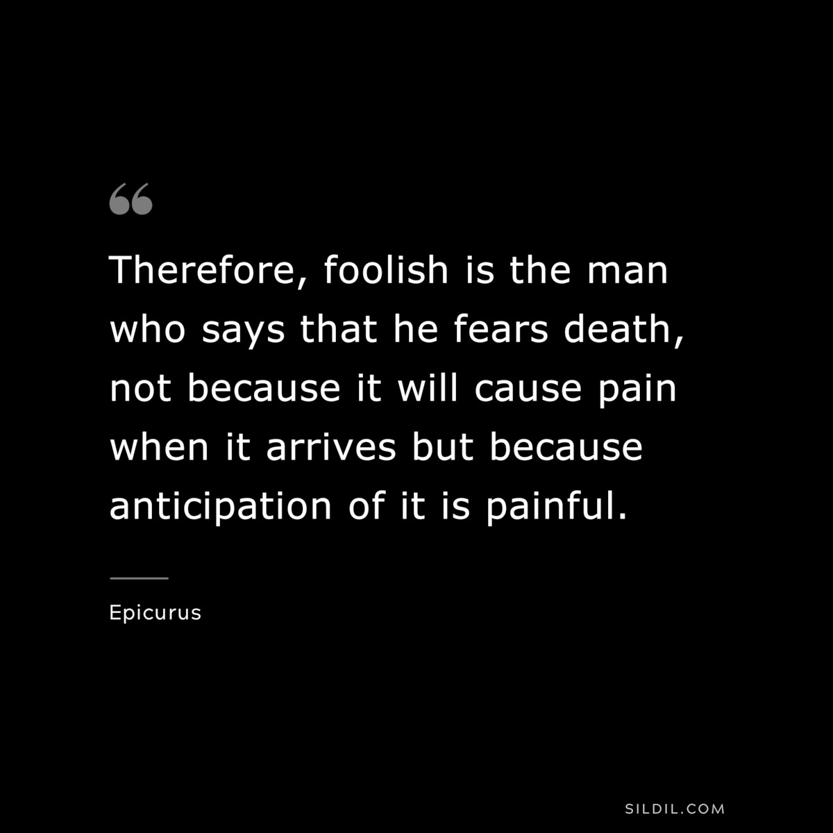 Therefore, foolish is the man who says that he fears death, not because it will cause pain when it arrives but because anticipation of it is painful. — Epicurus