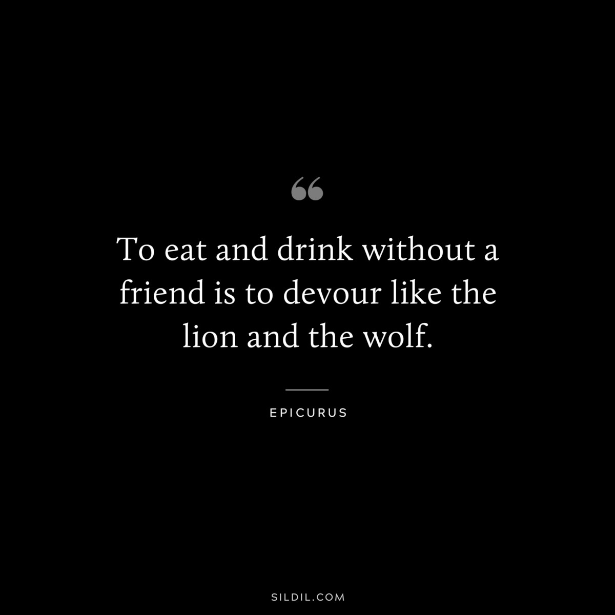 To eat and drink without a friend is to devour like the lion and the wolf. — Epicurus