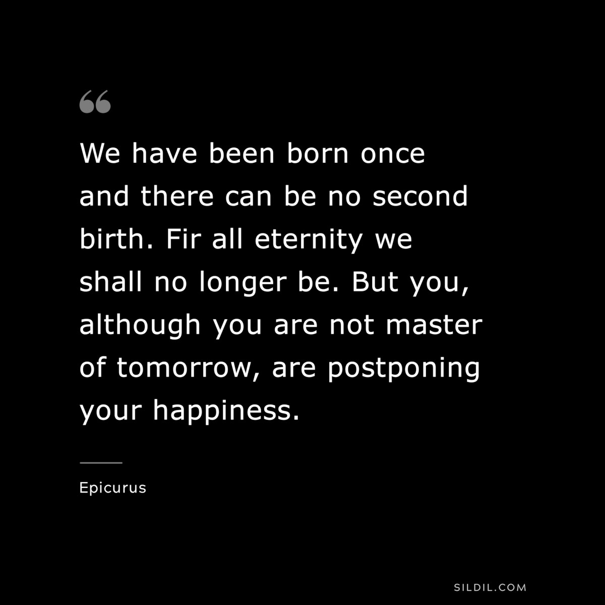 We have been born once and there can be no second birth. Fir all eternity we shall no longer be. But you, although you are not master of tomorrow, are postponing your happiness. — Epicurus