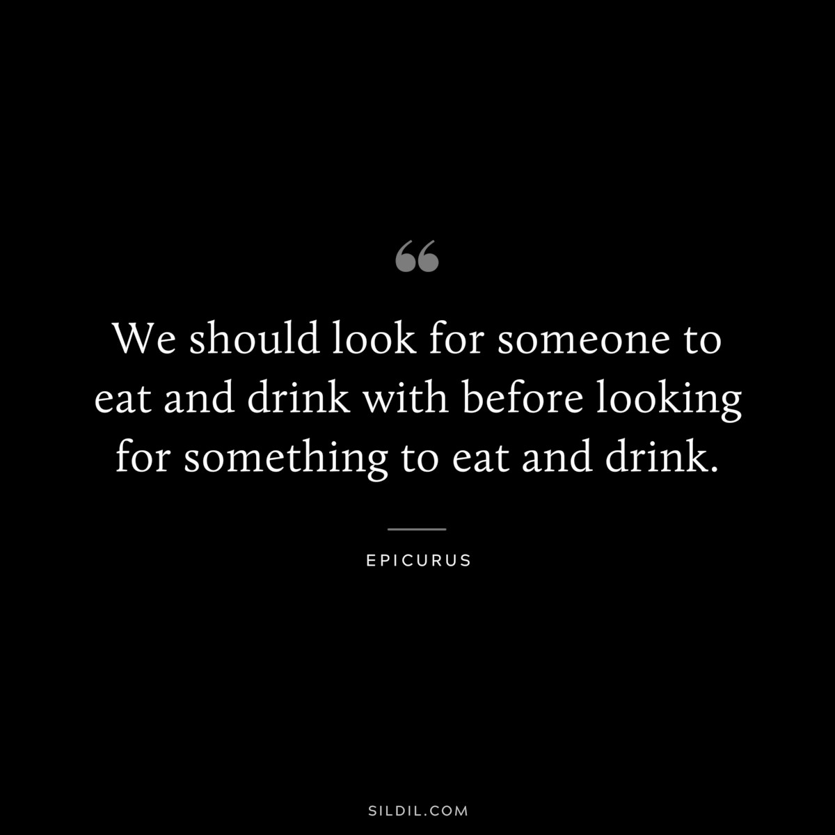 We should look for someone to eat and drink with before looking for something to eat and drink. — Epicurus