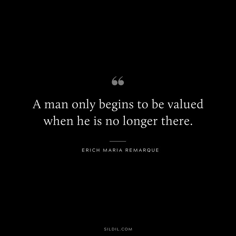 A man only begins to be valued when he is no longer there. — Erich Maria Remarque