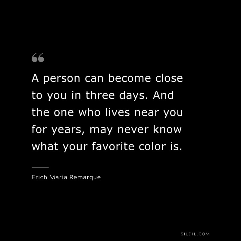 A person can become close to you in three days. And the one who lives near you for years, may never know what your favorite color is. — Erich Maria Remarque
