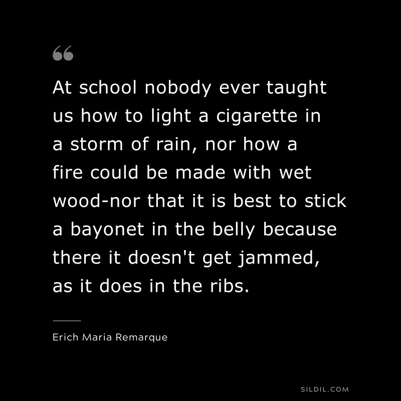 At school nobody ever taught us how to light a cigarette in a storm of rain, nor how a fire could be made with wet wood-nor that it is best to stick a bayonet in the belly because there it doesn't get jammed, as it does in the ribs. — Erich Maria Remarque