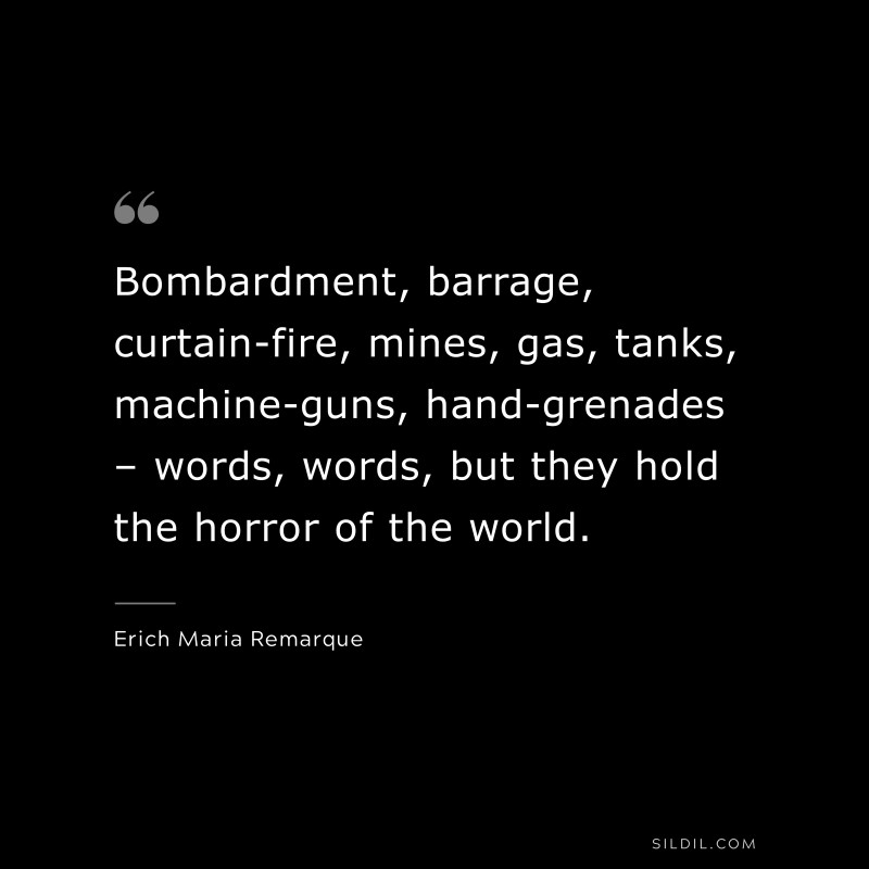 Bombardment, barrage, curtain-fire, mines, gas, tanks, machine-guns, hand-grenades – words, words, but they hold the horror of the world. — Erich Maria Remarque