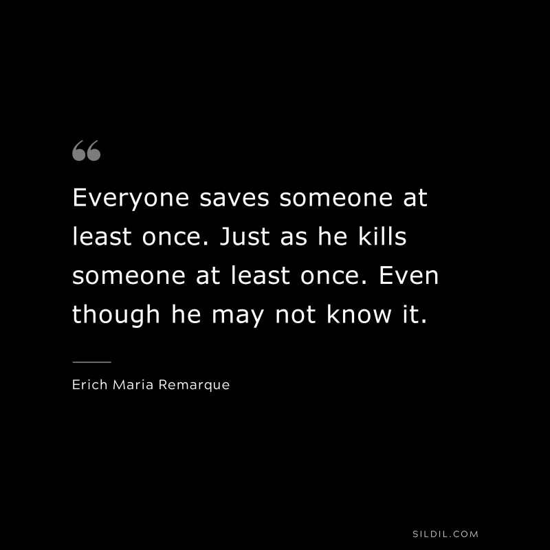 Everyone saves someone at least once. Just as he kills someone at least once. Even though he may not know it. — Erich Maria Remarque