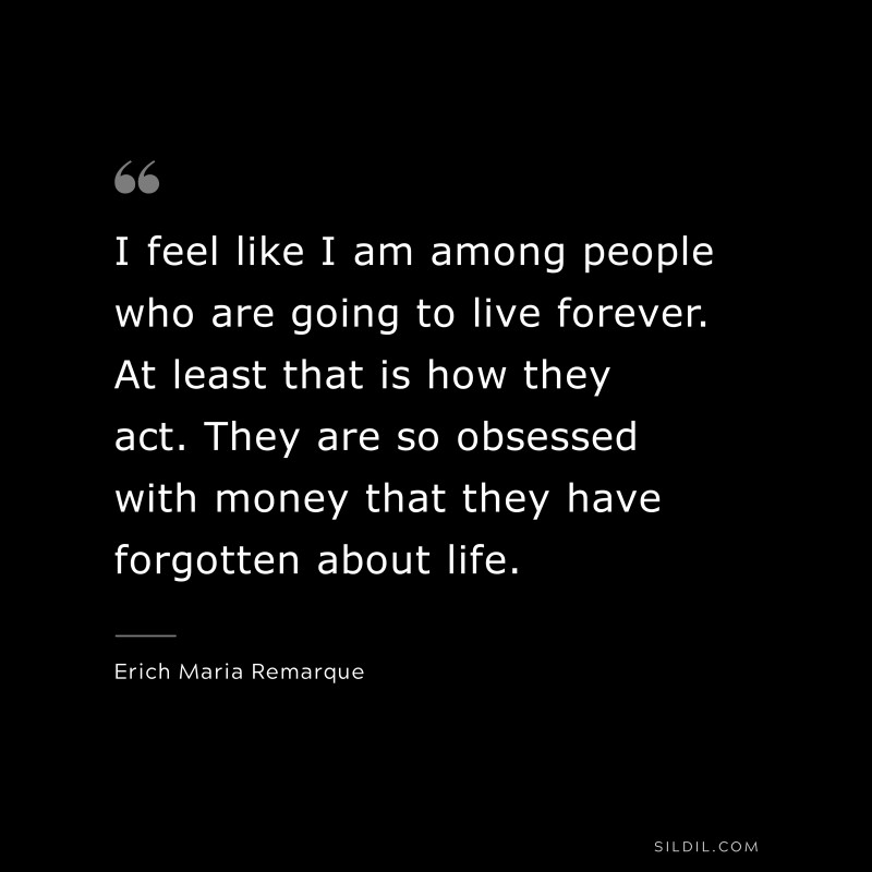 I feel like I am among people who are going to live forever. At least that is how they act. They are so obsessed with money that they have forgotten about life. — Erich Maria Remarque