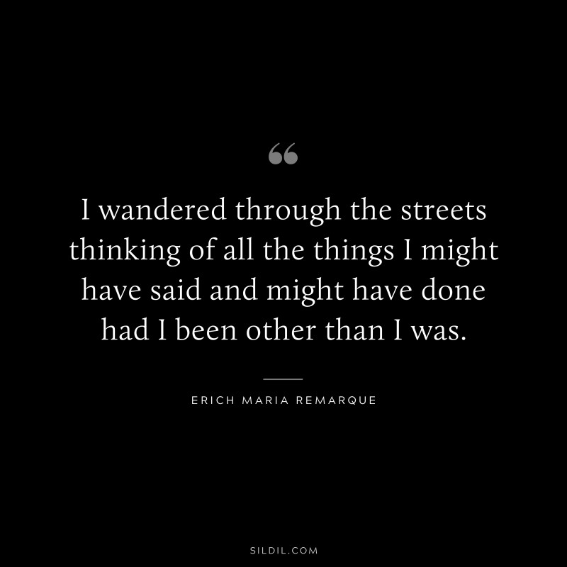 I wandered through the streets thinking of all the things I might have said and might have done had I been other than I was. — Erich Maria Remarque