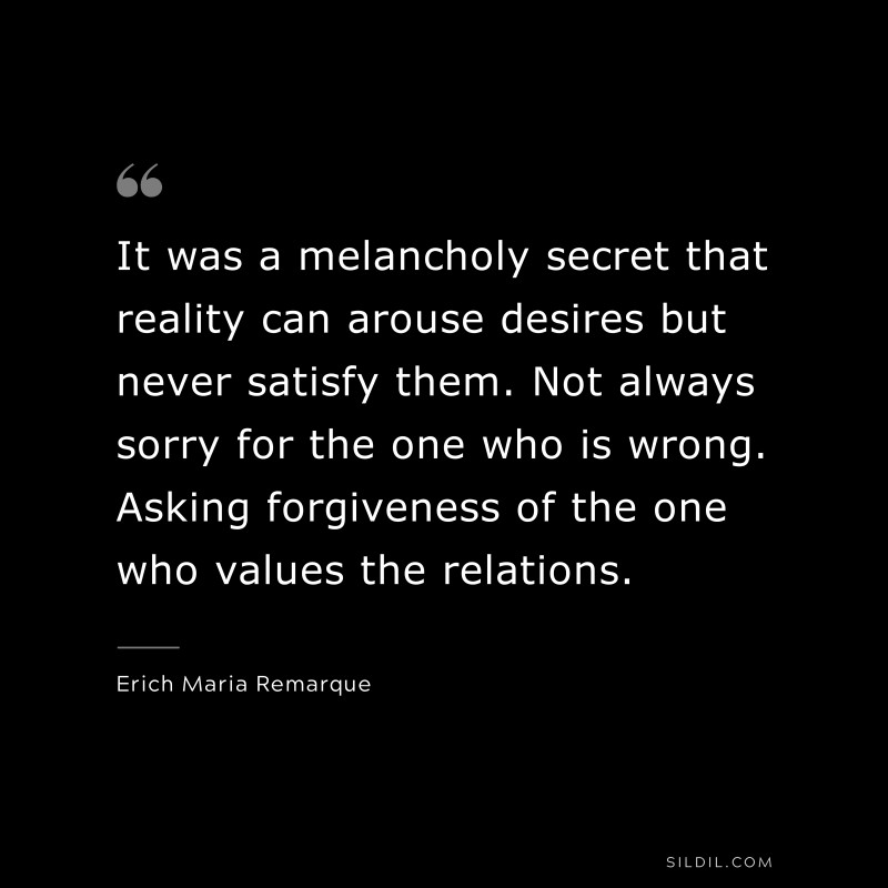 It was a melancholy secret that reality can arouse desires but never satisfy them. Not always sorry for the one who is wrong. Asking forgiveness of the one who values the relations. — Erich Maria Remarque