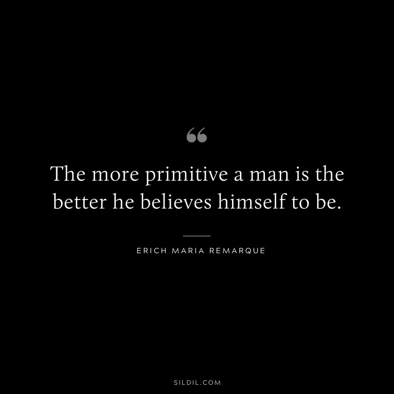 The more primitive a man is the better he believes himself to be. — Erich Maria Remarque
