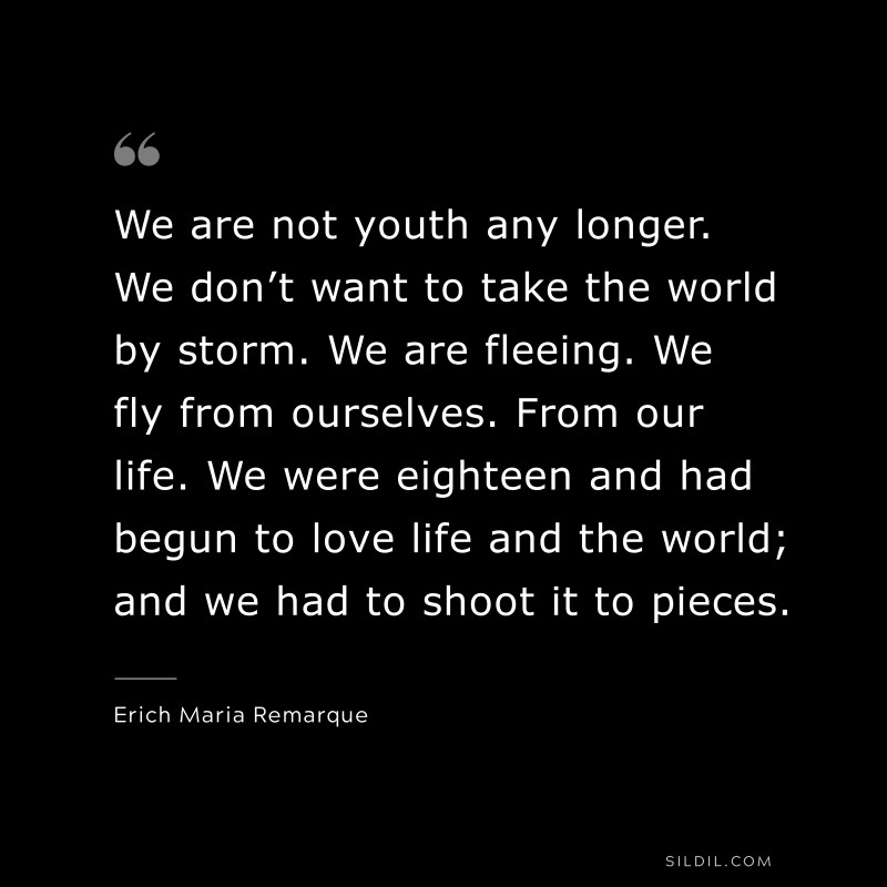 We are not youth any longer. We don’t want to take the world by storm. We are fleeing. We fly from ourselves. From our life. We were eighteen and had begun to love life and the world; and we had to shoot it to pieces. — Erich Maria Remarque