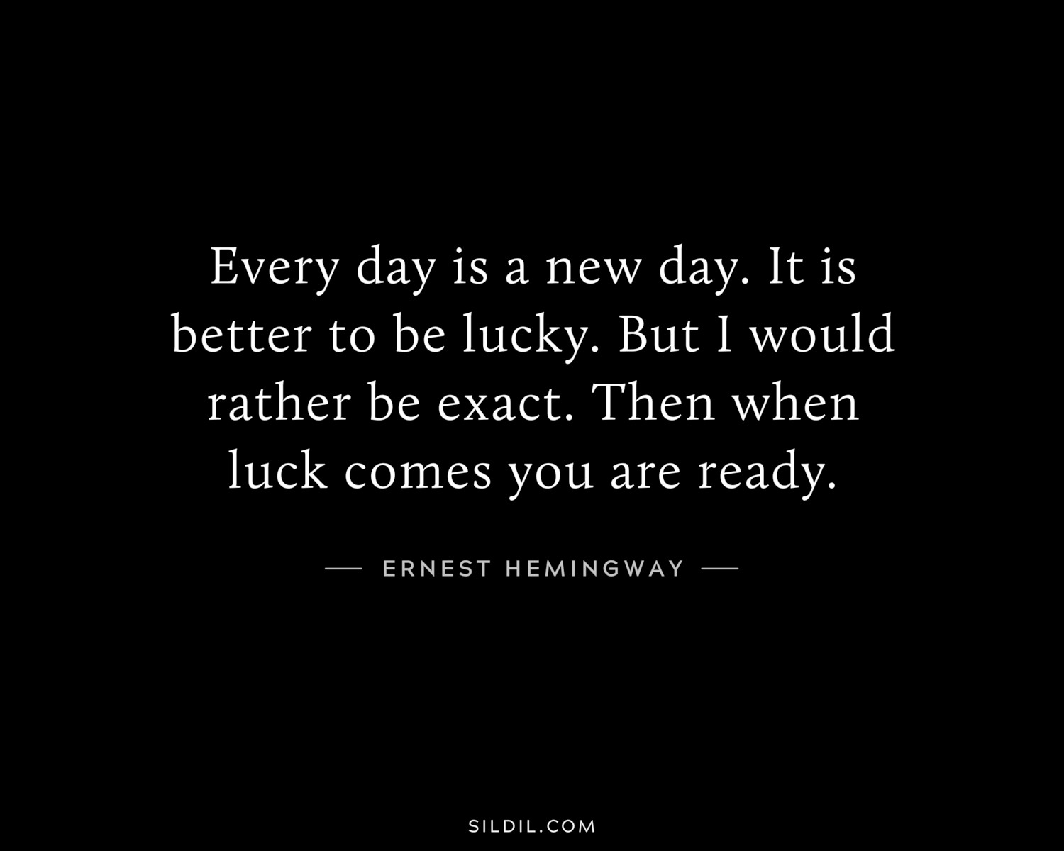 Every day is a new day. It is better to be lucky. But I would rather be exact. Then when luck comes you are ready.