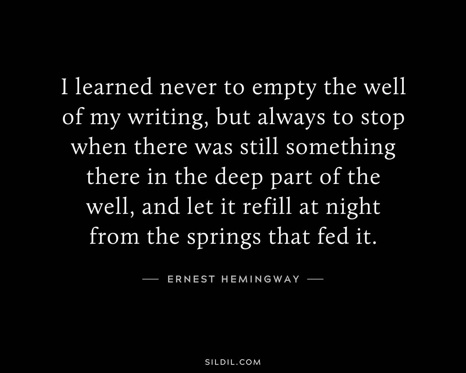I learned never to empty the well of my writing, but always to stop when there was still something there in the deep part of the well, and let it refill at night from the springs that fed it.
