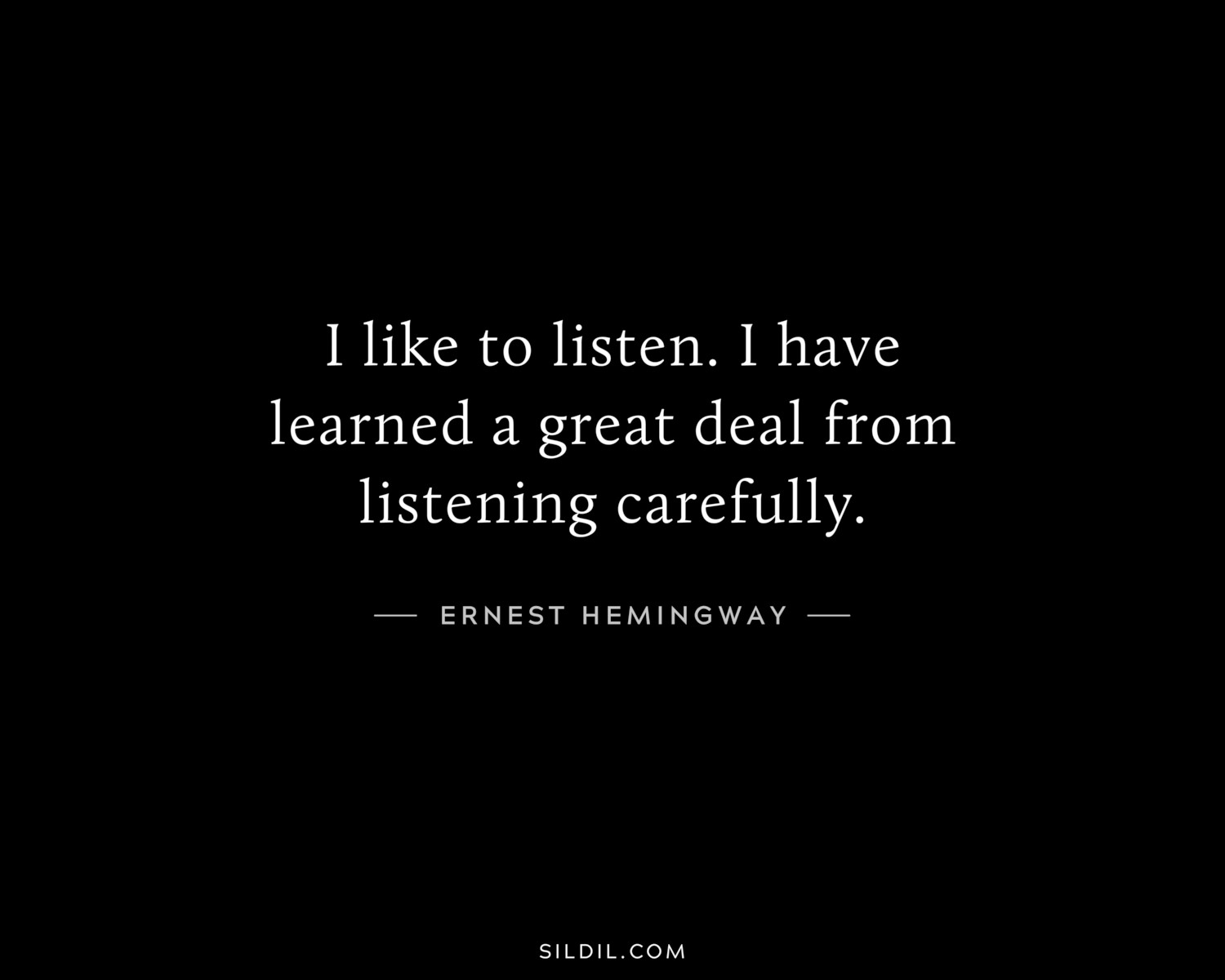 I like to listen. I have learned a great deal from listening carefully.